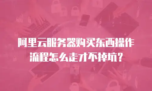 阿里云服务器购买东西操作流程怎么走才不掉坑？