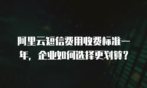 阿里云短信费用收费标准一年，企业如何选择更划算？