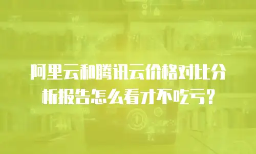 阿里云和腾讯云价格对比分析报告怎么看才不吃亏？