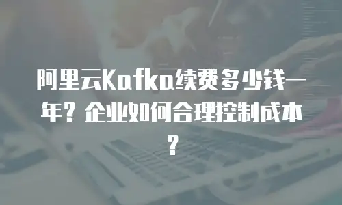 阿里云Kafka续费多少钱一年？企业如何合理控制成本？