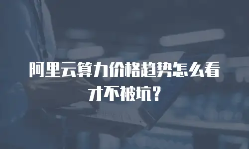 阿里云算力价格趋势怎么看才不被坑？