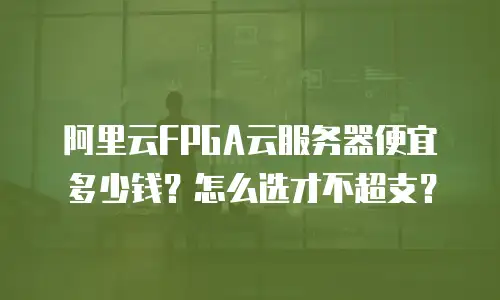 阿里云FPGA云服务器便宜多少钱？怎么选才不超支？