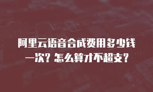 阿里云语音合成费用多少钱一次？怎么算才不超支？