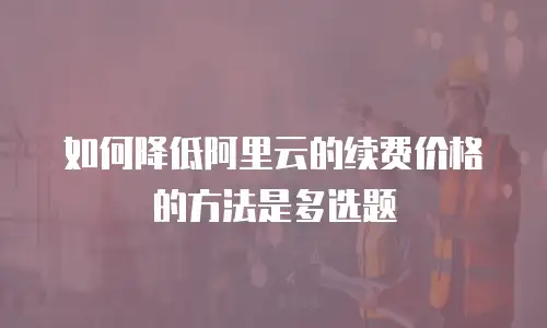 如何降低阿里云的续费价格的方法是多选题