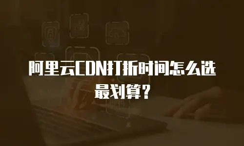 阿里云CDN打折时间怎么选最划算？