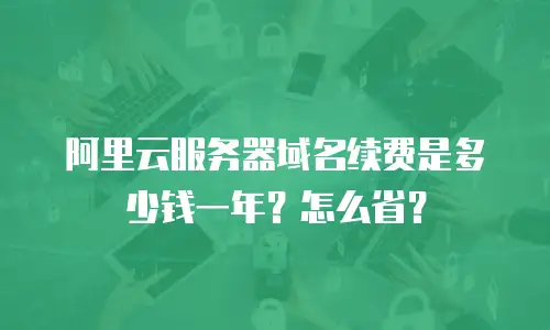 阿里云服务器域名续费是多少钱一年？怎么省？