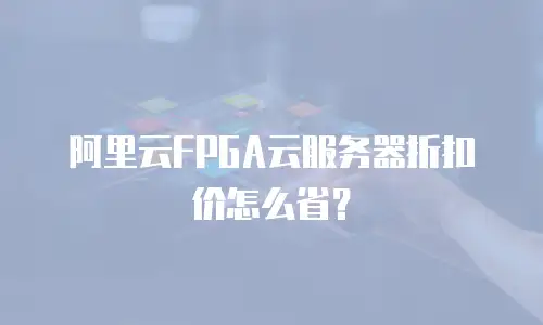 阿里云FPGA云服务器折扣价怎么省？