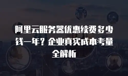 阿里云服务器优惠续费多少钱一年？企业真实成本考量全解析