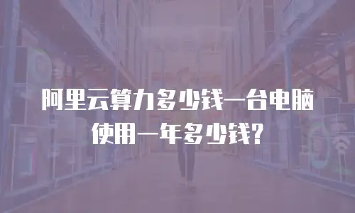 阿里云算力多少钱一台电脑使用一年多少钱？