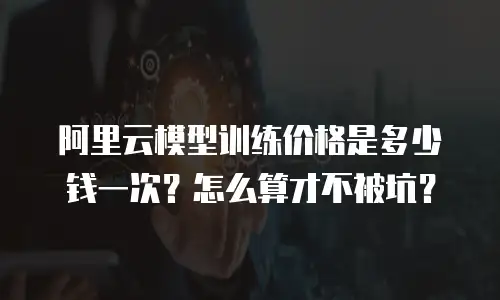 阿里云模型训练价格是多少钱一次？怎么算才不被坑？