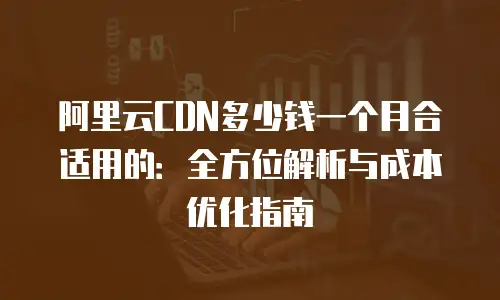 阿里云CDN多少钱一个月合适用的：全方位解析与成本优化指南