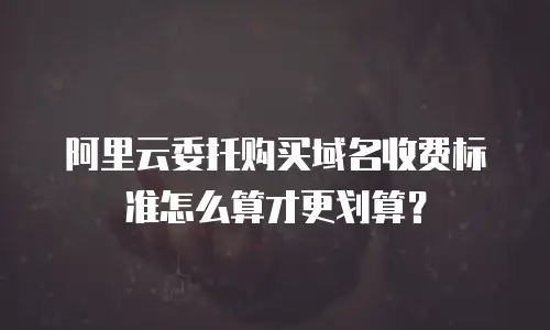 阿里云委托购买域名收费标准怎么算才更划算？