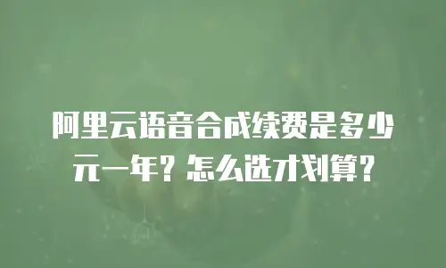 阿里云语音合成续费是多少元一年？怎么选才划算？
