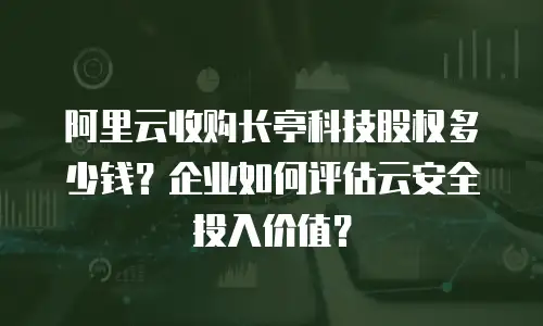 阿里云收购长亭科技股权多少钱？企业如何评估云安全投入价值？