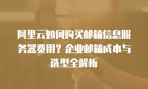 阿里云如何购买邮箱信息服务器费用？企业邮箱成本与选型全解析