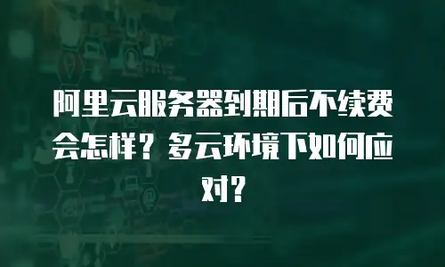 阿里云服务器到期后不续费会怎样？多云环境下如何应对？