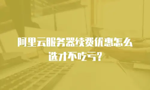 阿里云服务器续费优惠怎么选才不吃亏？