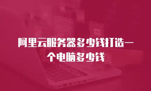 阿里云服务器多少钱打造一个电脑多少钱