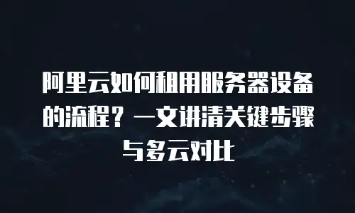 阿里云如何租用服务器设备的流程？一文讲清关键步骤与多云对比