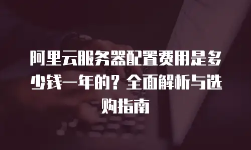 阿里云服务器配置费用是多少钱一年的？全面解析与选购指南