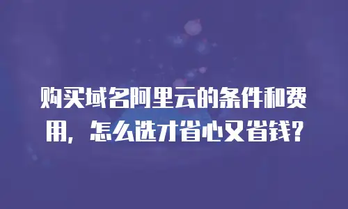 购买域名阿里云的条件和费用，怎么选才省心又省钱？