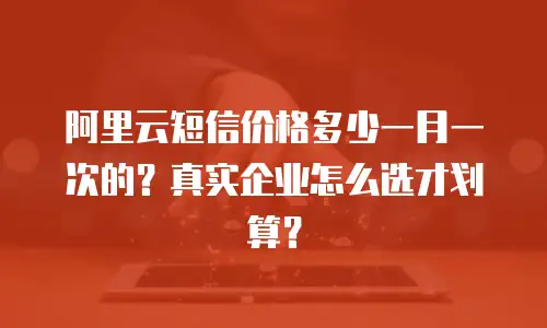 阿里云短信价格多少一月一次的？真实企业怎么选才划算？