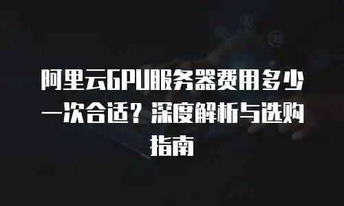 阿里云GPU服务器费用多少一次合适？深度解析与选购指南