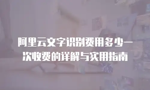 阿里云文字识别费用多少一次收费的详解与实用指南