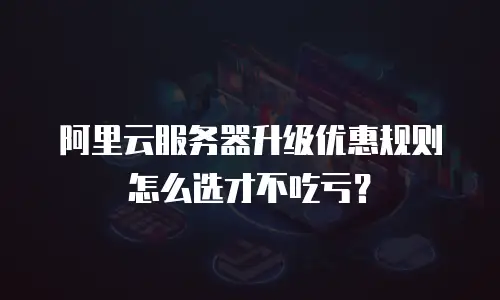 阿里云服务器升级优惠规则怎么选才不吃亏？
