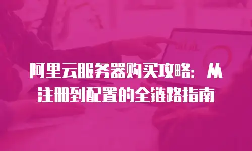 阿里云服务器购买攻略：从注册到配置的全链路指南