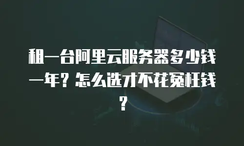 租一台阿里云服务器多少钱一年？怎么选才不花冤枉钱？