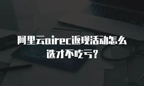 阿里云airec返现活动怎么选才不吃亏？