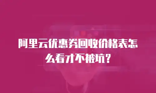 阿里云优惠券回收价格表怎么看才不被坑？