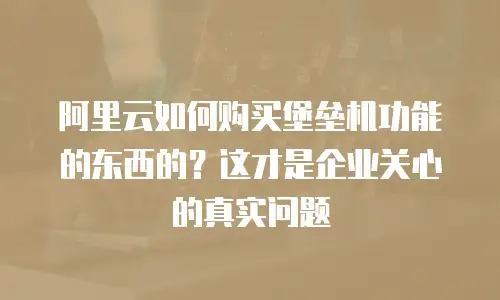 阿里云如何购买堡垒机功能的东西的？这才是企业关心的真实问题