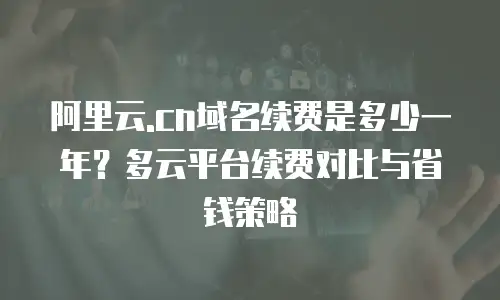 阿里云.cn域名续费是多少一年？多云平台续费对比与省钱策略
