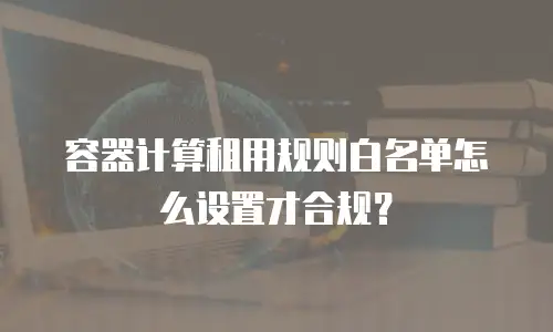 容器计算租用规则白名单怎么设置才合规？