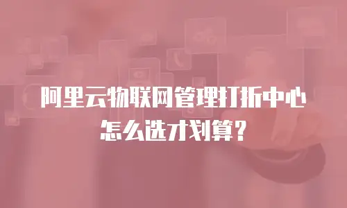 阿里云物联网管理打折中心怎么选才划算？