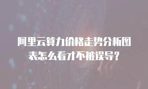 阿里云算力价格走势分析图表怎么看才不被误导？