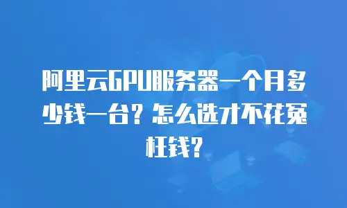 阿里云GPU服务器一个月多少钱一台？怎么选才不花冤枉钱？