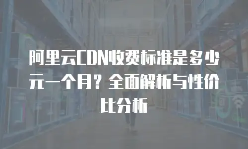 阿里云CDN收费标准是多少元一个月？全面解析与性价比分析