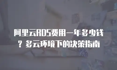 阿里云RDS费用一年多少钱？多云环境下的决策指南