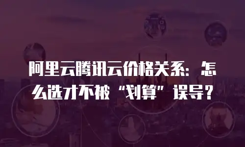 阿里云腾讯云价格关系：怎么选才不被“划算”误导？