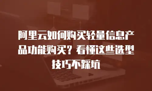 阿里云如何购买轻量信息产品功能购买？看懂这些选型技巧不踩坑