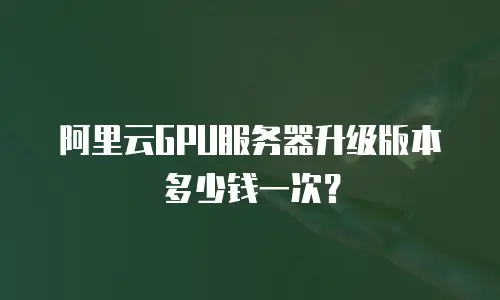 阿里云GPU服务器升级版本多少钱一次？