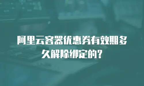 阿里云容器优惠券有效期多久解除绑定的？