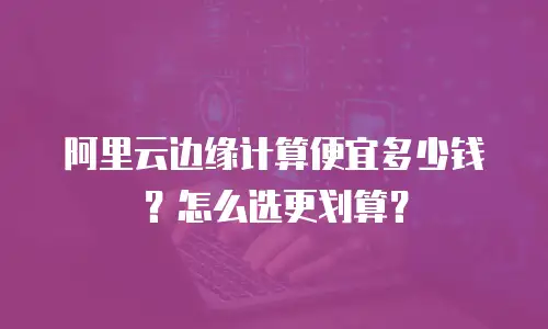 阿里云边缘计算便宜多少钱？怎么选更划算？