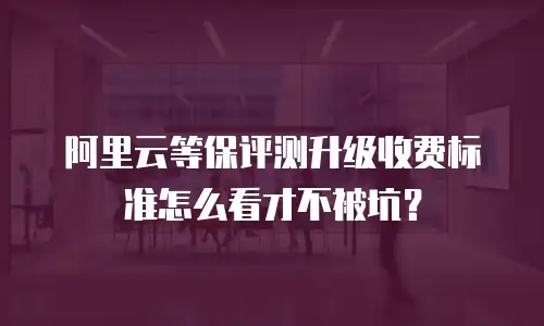 阿里云等保评测升级收费标准怎么看才不被坑？