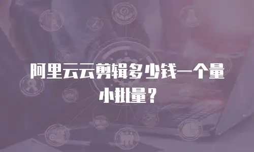 阿里云云剪辑多少钱一个量小批量？