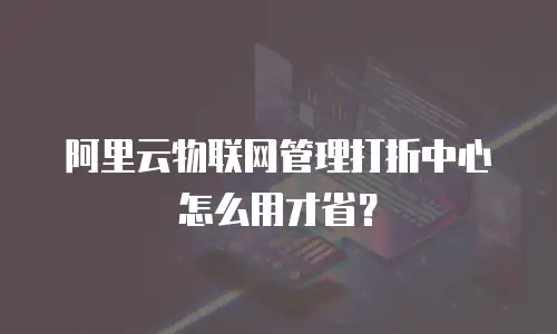 阿里云物联网管理打折中心怎么用才省？