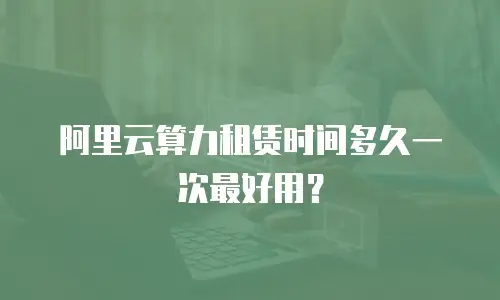 阿里云算力租赁时间多久一次最好用？